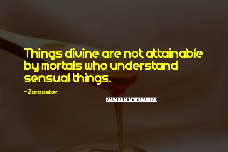 Zoroaster Quotes: Things divine are not attainable by mortals who understand sensual things.