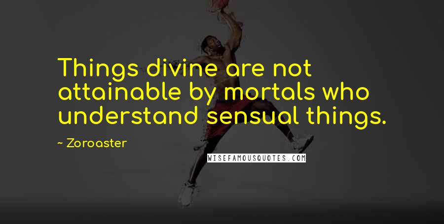 Zoroaster Quotes: Things divine are not attainable by mortals who understand sensual things.