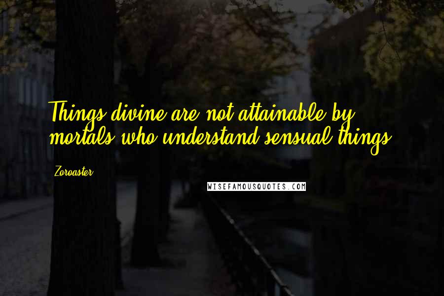 Zoroaster Quotes: Things divine are not attainable by mortals who understand sensual things.