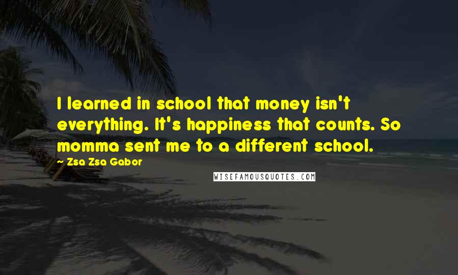 Zsa Zsa Gabor Quotes: I learned in school that money isn't everything. It's happiness that counts. So momma sent me to a different school.