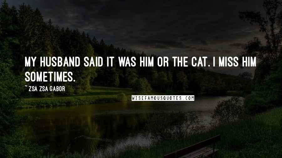 Zsa Zsa Gabor Quotes: My husband said it was him or the cat. I miss him sometimes.