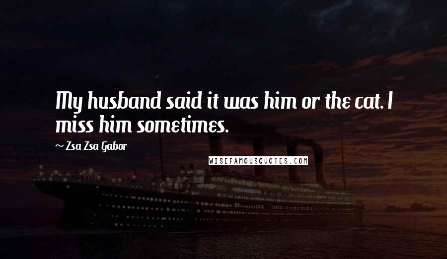 Zsa Zsa Gabor Quotes: My husband said it was him or the cat. I miss him sometimes.