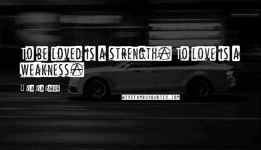 Zsa Zsa Gabor Quotes: To be loved is a strength. To love is a weakness.