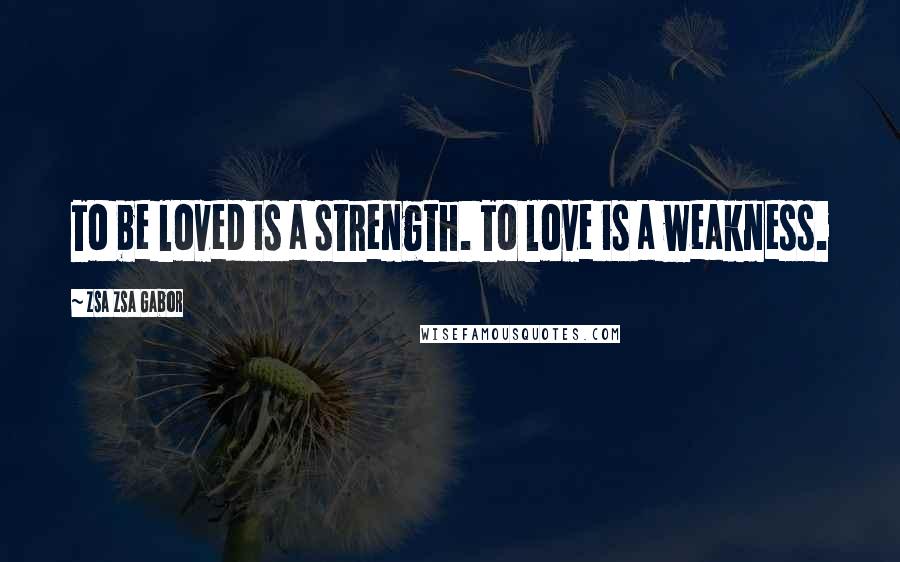 Zsa Zsa Gabor Quotes: To be loved is a strength. To love is a weakness.