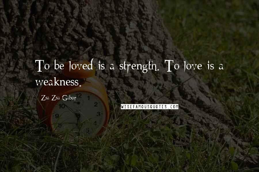 Zsa Zsa Gabor Quotes: To be loved is a strength. To love is a weakness.