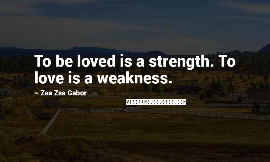 Zsa Zsa Gabor Quotes: To be loved is a strength. To love is a weakness.