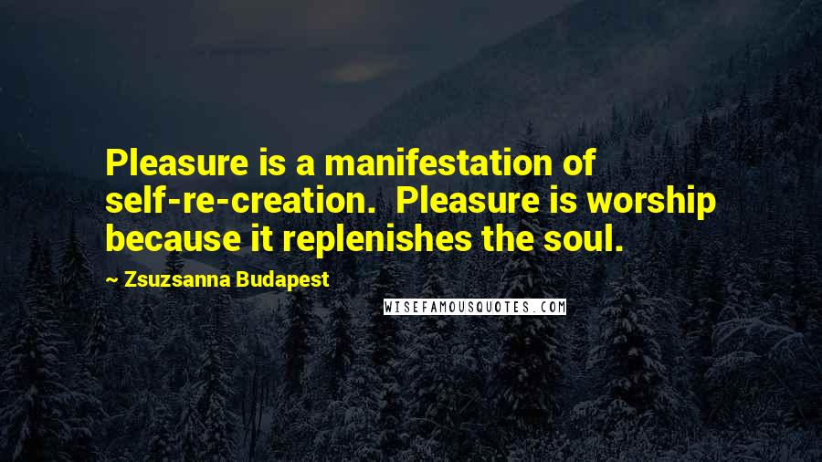 Zsuzsanna Budapest Quotes: Pleasure is a manifestation of self-re-creation.  Pleasure is worship because it replenishes the soul.