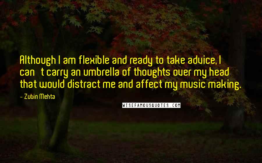 Zubin Mehta Quotes: Although I am flexible and ready to take advice, I can't carry an umbrella of thoughts over my head that would distract me and affect my music making.