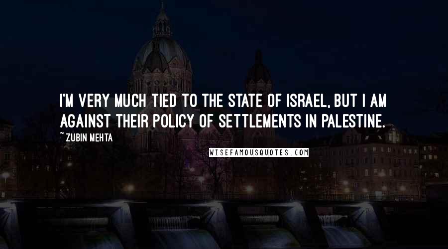 Zubin Mehta Quotes: I'm very much tied to the state of Israel, but I am against their policy of settlements in Palestine.