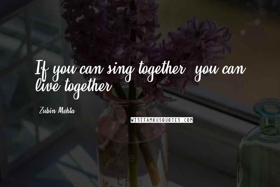 Zubin Mehta Quotes: If you can sing together, you can live together.