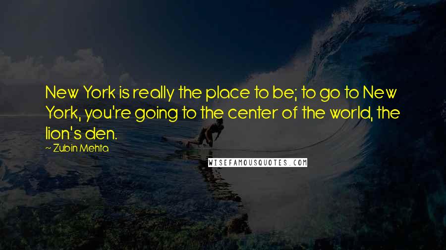 Zubin Mehta Quotes: New York is really the place to be; to go to New York, you're going to the center of the world, the lion's den.