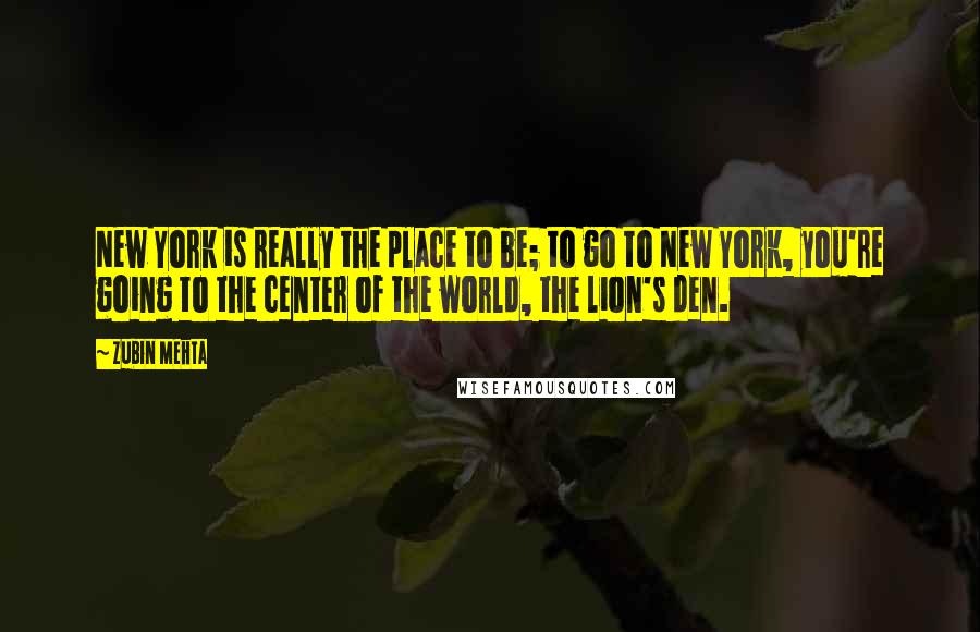 Zubin Mehta Quotes: New York is really the place to be; to go to New York, you're going to the center of the world, the lion's den.