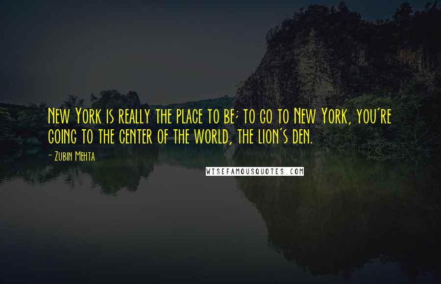 Zubin Mehta Quotes: New York is really the place to be; to go to New York, you're going to the center of the world, the lion's den.