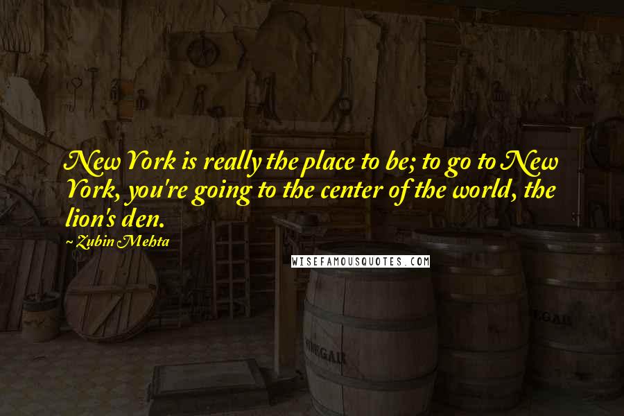 Zubin Mehta Quotes: New York is really the place to be; to go to New York, you're going to the center of the world, the lion's den.