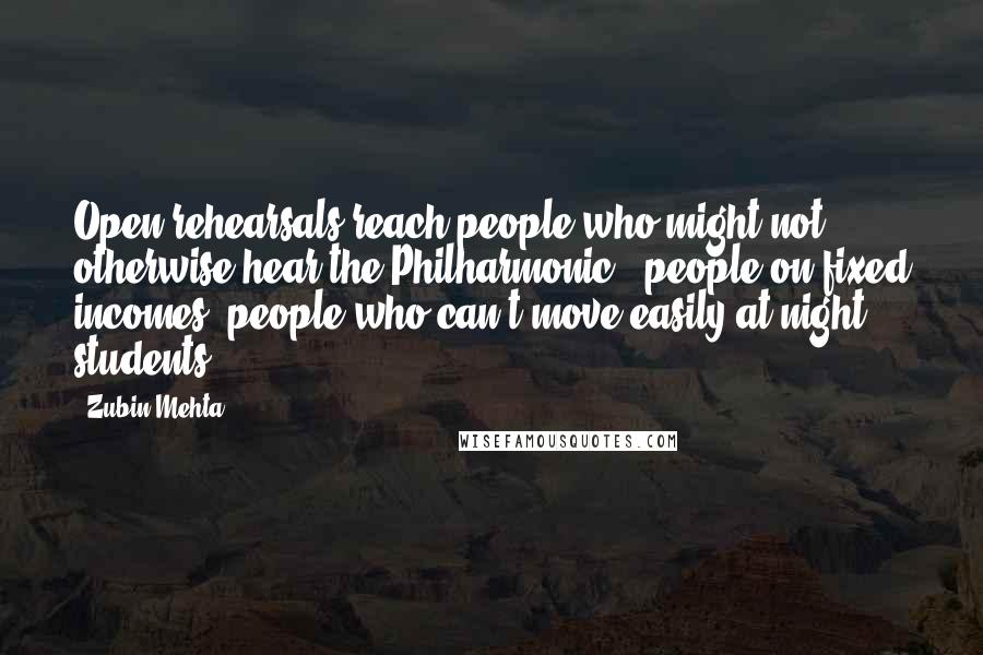 Zubin Mehta Quotes: Open rehearsals reach people who might not otherwise hear the Philharmonic - people on fixed incomes, people who can't move easily at night, students.