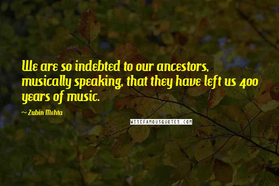 Zubin Mehta Quotes: We are so indebted to our ancestors, musically speaking, that they have left us 400 years of music.