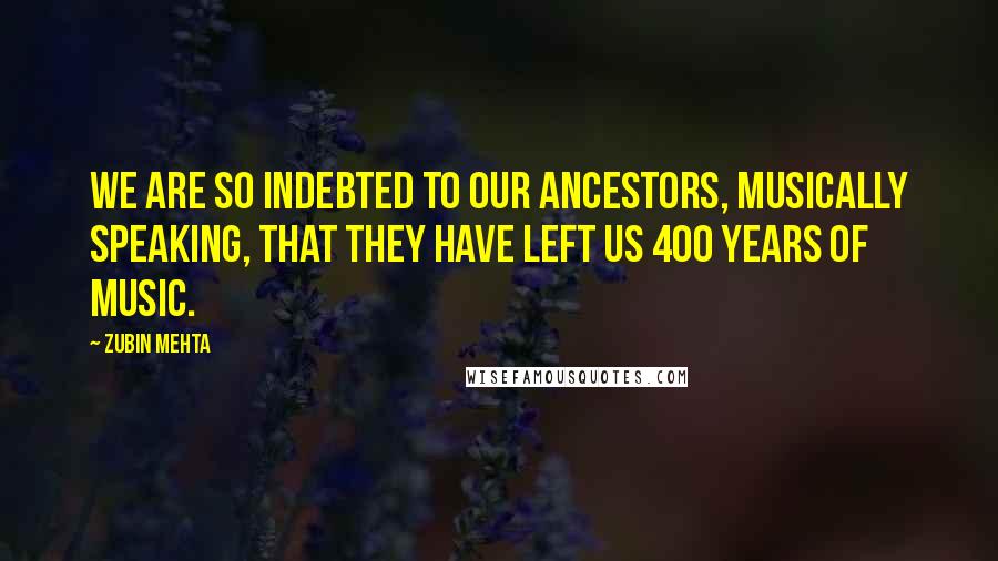 Zubin Mehta Quotes: We are so indebted to our ancestors, musically speaking, that they have left us 400 years of music.