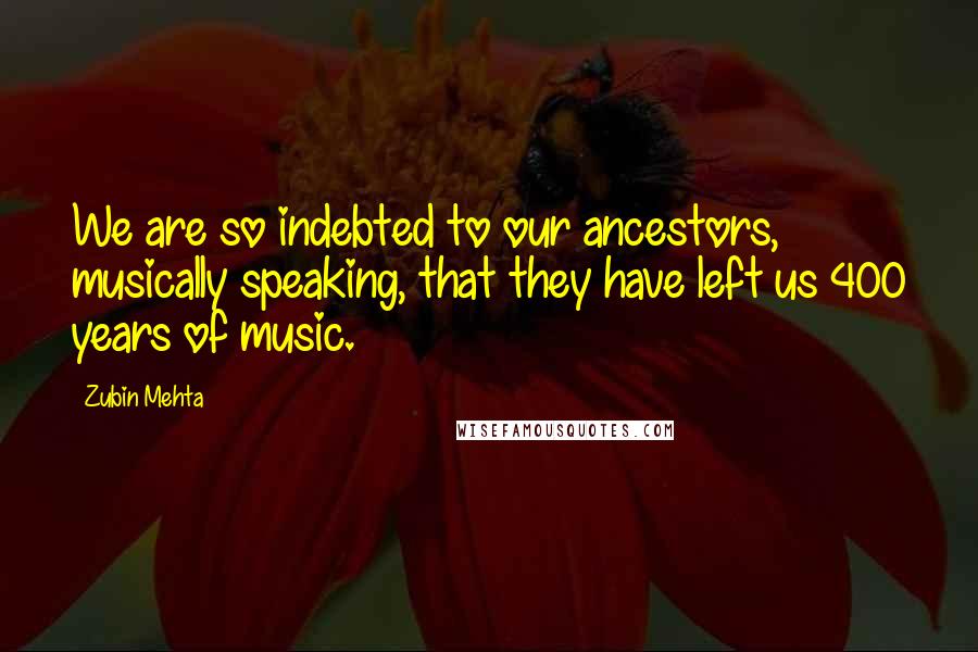 Zubin Mehta Quotes: We are so indebted to our ancestors, musically speaking, that they have left us 400 years of music.