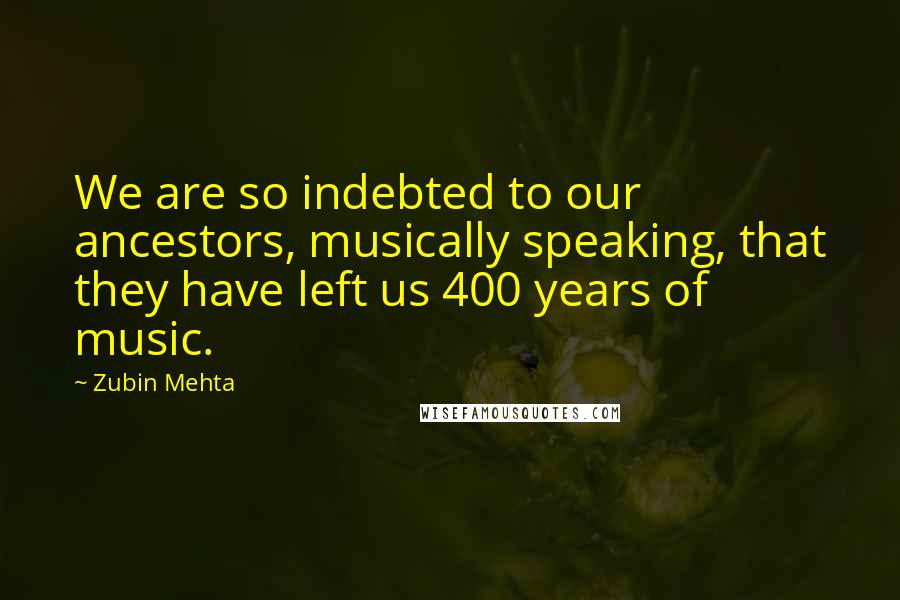 Zubin Mehta Quotes: We are so indebted to our ancestors, musically speaking, that they have left us 400 years of music.