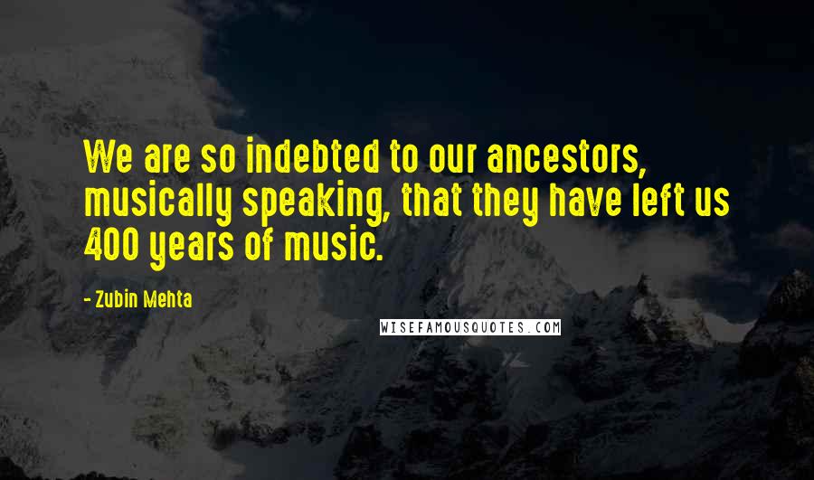 Zubin Mehta Quotes: We are so indebted to our ancestors, musically speaking, that they have left us 400 years of music.