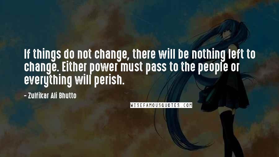 Zulfikar Ali Bhutto Quotes: If things do not change, there will be nothing left to change. Either power must pass to the people or everything will perish.