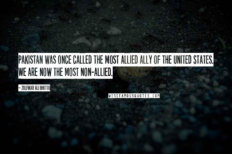 Zulfikar Ali Bhutto Quotes: Pakistan was once called the most allied ally of the United States. We are now the most non-allied.