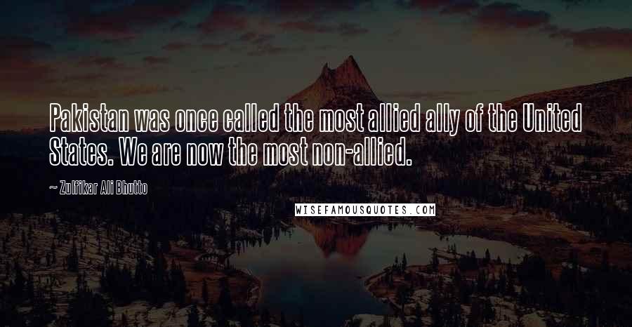Zulfikar Ali Bhutto Quotes: Pakistan was once called the most allied ally of the United States. We are now the most non-allied.
