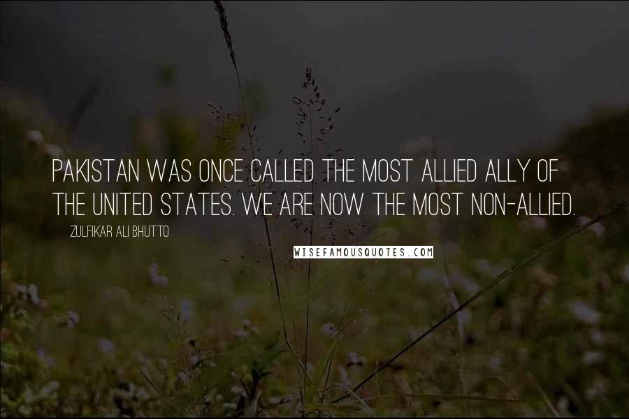 Zulfikar Ali Bhutto Quotes: Pakistan was once called the most allied ally of the United States. We are now the most non-allied.