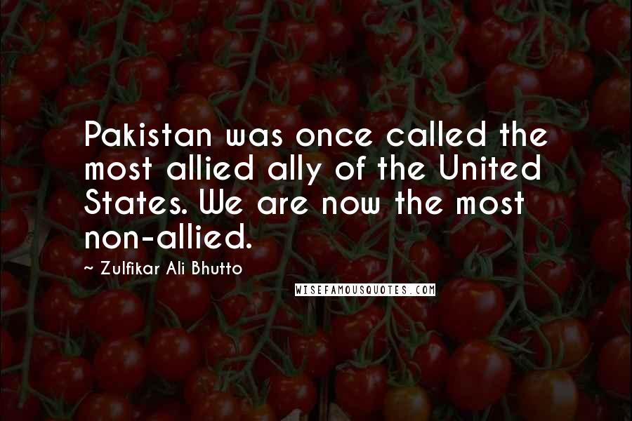 Zulfikar Ali Bhutto Quotes: Pakistan was once called the most allied ally of the United States. We are now the most non-allied.