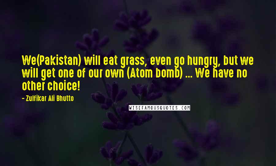 Zulfikar Ali Bhutto Quotes: We(Pakistan) will eat grass, even go hungry, but we will get one of our own (Atom bomb) ... We have no other choice!