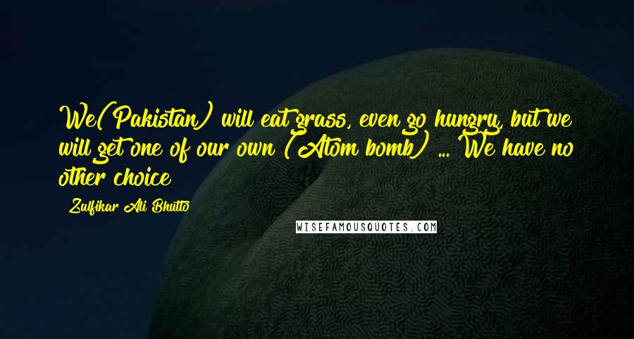 Zulfikar Ali Bhutto Quotes: We(Pakistan) will eat grass, even go hungry, but we will get one of our own (Atom bomb) ... We have no other choice!