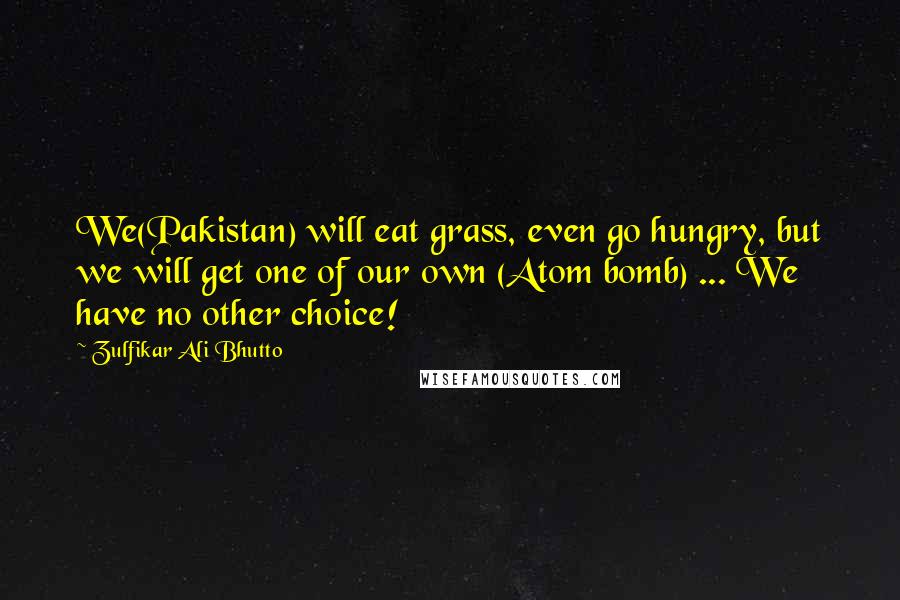 Zulfikar Ali Bhutto Quotes: We(Pakistan) will eat grass, even go hungry, but we will get one of our own (Atom bomb) ... We have no other choice!