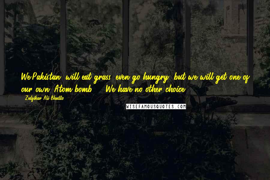 Zulfikar Ali Bhutto Quotes: We(Pakistan) will eat grass, even go hungry, but we will get one of our own (Atom bomb) ... We have no other choice!