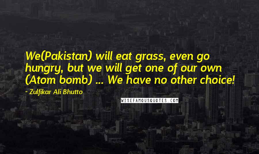 Zulfikar Ali Bhutto Quotes: We(Pakistan) will eat grass, even go hungry, but we will get one of our own (Atom bomb) ... We have no other choice!