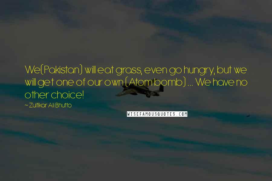 Zulfikar Ali Bhutto Quotes: We(Pakistan) will eat grass, even go hungry, but we will get one of our own (Atom bomb) ... We have no other choice!