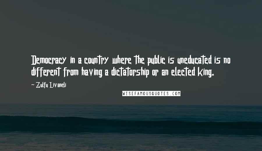 Zulfu Livaneli Quotes: Democracy in a country where the public is uneducated is no different from having a dictatorship or an elected king.