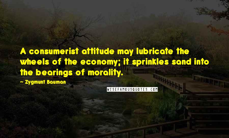 Zygmunt Bauman Quotes: A consumerist attitude may lubricate the wheels of the economy; it sprinkles sand into the bearings of morality.