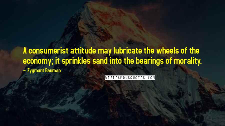 Zygmunt Bauman Quotes: A consumerist attitude may lubricate the wheels of the economy; it sprinkles sand into the bearings of morality.
