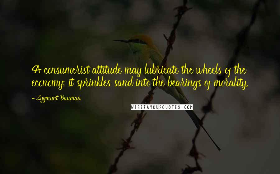 Zygmunt Bauman Quotes: A consumerist attitude may lubricate the wheels of the economy; it sprinkles sand into the bearings of morality.
