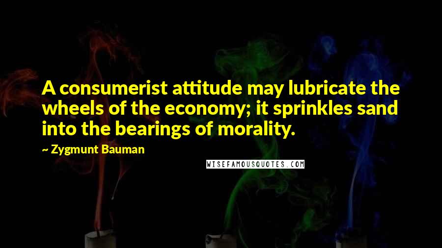 Zygmunt Bauman Quotes: A consumerist attitude may lubricate the wheels of the economy; it sprinkles sand into the bearings of morality.