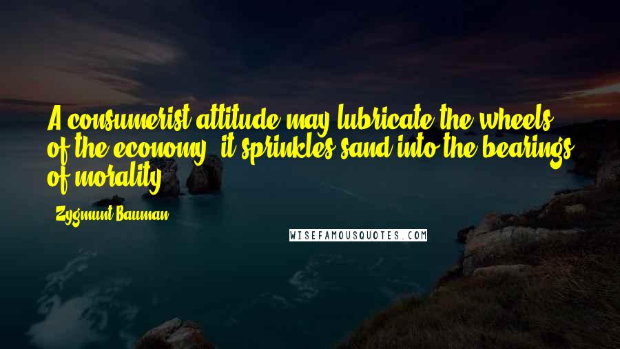 Zygmunt Bauman Quotes: A consumerist attitude may lubricate the wheels of the economy; it sprinkles sand into the bearings of morality.