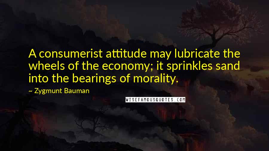 Zygmunt Bauman Quotes: A consumerist attitude may lubricate the wheels of the economy; it sprinkles sand into the bearings of morality.