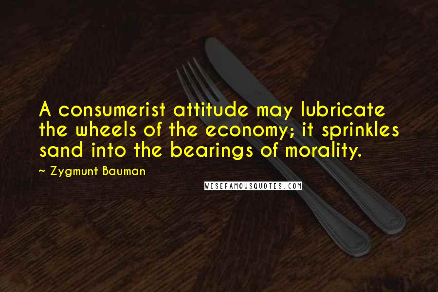 Zygmunt Bauman Quotes: A consumerist attitude may lubricate the wheels of the economy; it sprinkles sand into the bearings of morality.