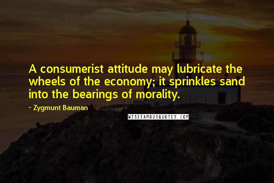 Zygmunt Bauman Quotes: A consumerist attitude may lubricate the wheels of the economy; it sprinkles sand into the bearings of morality.