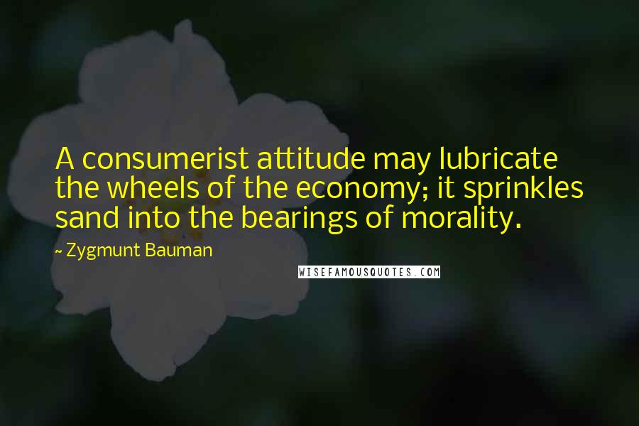 Zygmunt Bauman Quotes: A consumerist attitude may lubricate the wheels of the economy; it sprinkles sand into the bearings of morality.