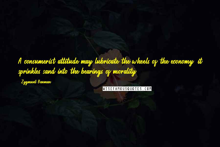 Zygmunt Bauman Quotes: A consumerist attitude may lubricate the wheels of the economy; it sprinkles sand into the bearings of morality.