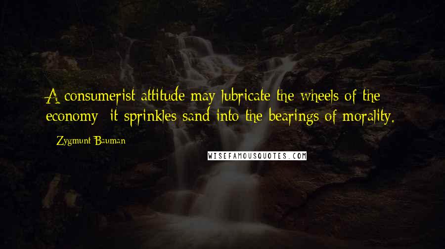 Zygmunt Bauman Quotes: A consumerist attitude may lubricate the wheels of the economy; it sprinkles sand into the bearings of morality.