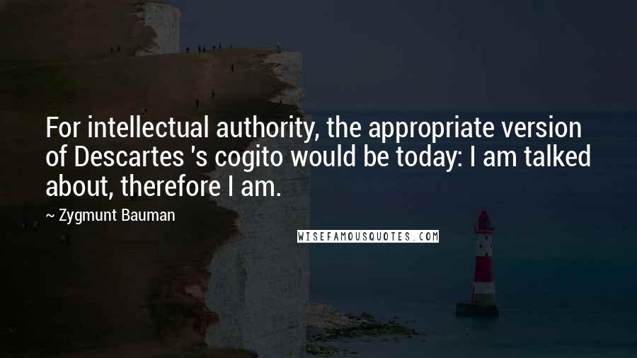 Zygmunt Bauman Quotes: For intellectual authority, the appropriate version of Descartes 's cogito would be today: I am talked about, therefore I am.