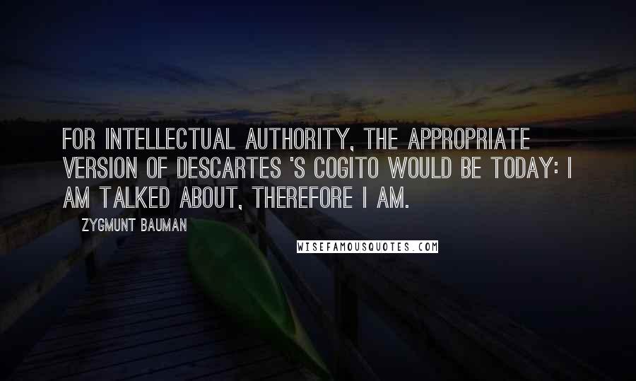 Zygmunt Bauman Quotes: For intellectual authority, the appropriate version of Descartes 's cogito would be today: I am talked about, therefore I am.