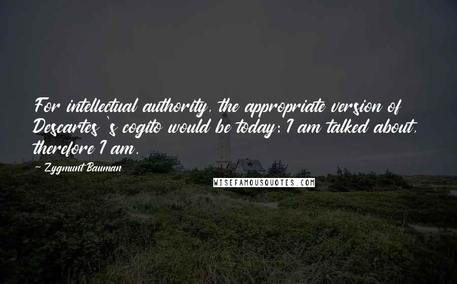 Zygmunt Bauman Quotes: For intellectual authority, the appropriate version of Descartes 's cogito would be today: I am talked about, therefore I am.